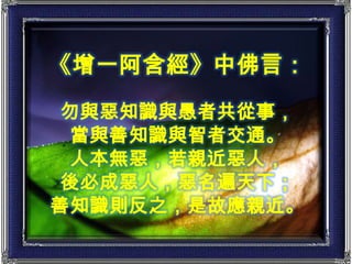 《增一阿含經》中佛言：勿與惡知識與愚者共從事，當與善知識與智者交通。人本無惡，若親近惡人，後必成惡人，惡名遍天下；善知識則反之，是故應親近。