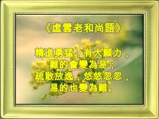 《虛雲老和尚語》精進勇猛，有大願力，難的會變為易；疏散放逸，悠悠忽忽，易的也變為難。
