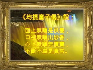 《均提童子偈》說：面上無瞋是供養，口裡無瞋出妙香，心上無瞋無價寶，不斷不滅是真常。