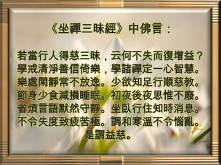 《坐禪三昧經》中佛言：若當行人得慈三昧，云何不失而復增益？學戒清淨善信倚樂，學諸禪定一心智慧。樂處閑靜常不放逸。少欲知足行順慈教。節身少食減損睡眠。初夜後夜思惟不廢。省煩言語默然守靜。坐臥行住知時消息。不令失度致疲苦極。調和寒溫不令惱亂。是謂益慈。