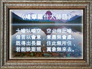 《鳩摩羅什大師語》十喻以喻空，空必待此喻，借言以會意，意盡無會處。既得出長羅，住此無所住，若能映斯照，萬象無來去。