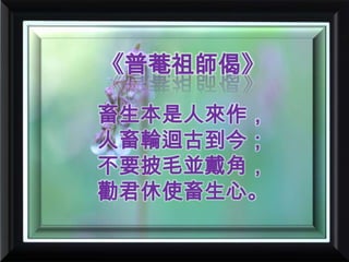 《普菴祖師偈》畜生本是人來作，人畜輪迴古到今；不要披毛並戴角，勸君休使畜生心。