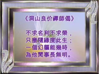 《洞山良价禪師偈》不求名利不求榮，只麼隨緣度此生；一個幻軀能幾時，為他閒事長無明。