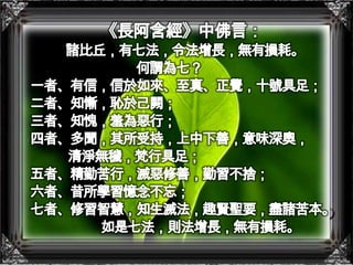 《長阿含經》中佛言：諸比丘，有七法，令法增長，無有損耗。何謂為七？一者、有信，信於如來、至真、正覺，十號具足；二者、知慚，恥於己闕；三者、知愧，羞為惡行；四者、多聞，其所受持，上中下善，意味深奧， 清淨無穢，梵行具足；五者、精勤苦行，滅惡修善，勤習不捨；六者、昔所學習憶念不忘；七者、修習智慧，知生滅法，趣賢聖要，盡諸苦本。如是七法，則法增長，無有損耗。