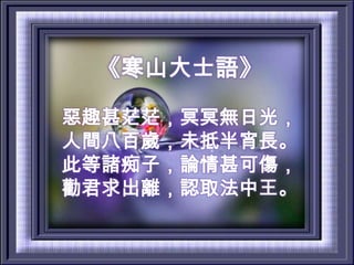 《寒山大士語》惡趣甚茫茫，冥冥無日光，人間八百歲，未抵半宵長。此等諸痴子，論情甚可傷，勸君求出離，認取法中王。