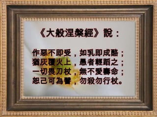 《大般涅槃經》說：作惡不即受，如乳即成酪；猶灰覆火上，愚者輕蹈之；一切畏刀杖，無不愛壽命；恕己可為譬，勿殺勿行杖。