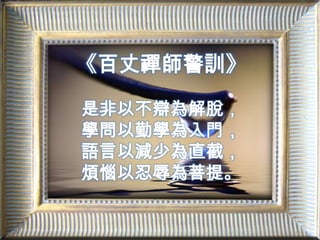 《百丈禪師警訓》是非以不辯為解脫，學問以勤學為入門，語言以減少為直截，煩惱以忍辱為菩提。