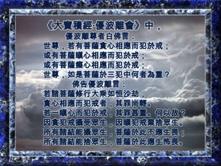 《大寶積經‧優波離會》中，優波離尊者白佛言：世尊，若有菩薩貪心相應而犯於戒；或有菩薩瞋心相應而犯於戒；或有菩薩癡心相應而犯於戒；世尊，如是菩薩於三犯中何者為重？佛告優波離言：若諸菩薩修行大乘如恒沙劫，貪心相應而犯戒者，其罪尚輕。若一瞋心而犯於戒，其罪甚重。何以故？因貪犯戒攝受眾生，因瞋犯戒棄捨眾生。所有諸結能攝眾生，菩薩於此不應生畏；所有諸結能捨眾生，菩薩於此應生怖畏。