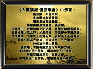 《大寶積經‧優波離會》中佛言：優波離，如佛所說，貪欲難捨為過微細，瞋恚易捨為過麤重，癡難捨離過復麤重。優波離。於煩惱中，若難捨離小犯之罪，是諸菩薩應當堪忍。若易捨離大犯之罪，如是煩惱，乃至夢中不應忍受。以是義故，大乘之人因貪犯戒，我說是人不名為犯；因瞋犯戒為大犯戒，名大過患，名大墮落，於佛法中是大留難。優波離，若諸菩薩於毘尼中無善方便，貪相應犯便生怖畏，瞋相應犯不生怖畏。若諸菩薩於毘尼中有善方便，貪相應犯不生怖畏，瞋相應犯生大怖畏。