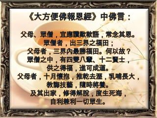 《大方便佛報恩經》中佛言：父母、眾僧，宜應讚歎軟語，常念其恩。眾僧者，出三界之福田；父母者，三界內最勝福田。何以故？眾僧之中，有四雙八輩、十二賢士，供之得福，進可成道。父母者，十月懷抱，推乾去溼，乳哺長大，教誨技藝，隨時將養。及其出家，修得解脫，度生死海，自利兼利一切眾生。