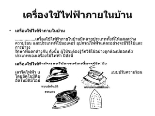 เครื่องใช้ไฟฟ้าภายในบ้าน เครื่องใช้ไฟฟ้าภายในบ้าน ................. เครื่องใช้ไฟฟ้าภายในบ้านมีหลายประเภททั้งที่ให้แสงสว่าง ความร้อน และประเภทที่ใช้มอเตอร์ อุปกรณ์ไฟฟ้าแต่ละอย่างจะมีวิธีใช้และการบำรุง รักษาที่แตกต่างกัน ดังนั้น ผู้ใช้จะต้องรู้จักวิธีใช้อย่างถูกต้องปลอดภัย ประเภทของเครื่องใช้ไฟฟ้า มีดังนี้  เครื่องใช้ไฟฟ้าประเภทให้ความร้อนที่ควรรู้จัก  คือ  เตารีดไฟฟ้า เตารีดไฟฟ้ามีหลายแบบ แบบที่นิยมใช้คือ แบบปรับความร้อนโดยอัตโนมัติธรรมดา และแบบปรับความร้อน อัตโนมัติมีไอน้ำ  