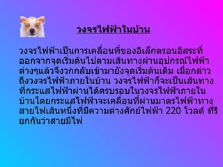 วงจรไฟฟ้าในบ้าน วงจรไฟฟ้าเป็นการเคลื่อนที่ของอิเล็กตรอนอิสระที่ออกจากจุดเริ่มต้นไปตามเส้นทางผ่านอุปกรณ์ไฟฟ้าต่างๆแล้วจึงวกกลับเข้ามายังจุดเริ่มต้นเดิม เมื่อกล่าวถึงวงจรไฟฟ้าภายในบ้าน วงจรไฟฟ้าก็จะเป็นเส้นทางที่กระแสไฟฟ้าผ่านได้ครบรอบในวงจรไฟฟ้าภายในบ้านโดยกระแสไฟฟ้าจะเคลื่อนที่ผ่านมาตรไฟฟ้าทางสายไฟเส้นหนึ่งที่มีความต่างศักย์ไฟฟ้า  220  โวลต์ ที่รียกกันว่าสายมีไฟ 