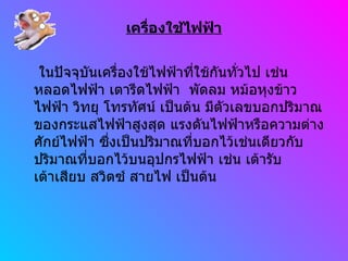 เครื่องใช้ไฟฟ้า ในปัจจุบันเครื่องใช้ไฟฟ้าที่ใช้กันทั่วไป เช่น หลอดไฟฟ้า เตารีดไฟฟ้า  พัดลม หม้อหุงข้าวไฟฟ้า วิทยุ โทรทัศน์ เป็นต้น มีตัวเลขบอกปริมาณของกระแสไฟฟ้าสูงสุด แรงดันไฟฟ้าหรือความต่างศักย์ไฟฟ้า ซึ่งเป็นปริมาณที่บอกไว้เช่นเดียวกับปริมาณที่บอกไว้บนอุปกรไฟฟ้า เช่น เต้ารับ เต้าเสียบ สวิตซ์ สายไฟ เป็นต้น  