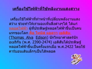 เครื่องใช้ไฟฟ้าที่ใช้พลังงานแสงสวาง เครื่องใช้ไฟฟ้าที่ทำหน้าที่เปลี่ยนพลังงานแสงสว่าง ช่วยทำให้เรามองเห็นสิ่งต่างๆได้ ได้แก่  หลอดไฟฟ้า   ผู้ที่ประดิษฐ์หลอดไฟฟ้าขึ้นเป็นคนแรกของโลก  คือ โทมัส แอลวา   เอดิสัน  ( Thomas  Alva   Edison )  นักวิทยาศาสตร์นักอเมริกัน  ( พ . ศ . 2390-2474)  เอดิสันได้ประดิษฐ์หลอดไฟฟ้าขึ้นเป็นครั้งแรกเมื่อ พ . ศ .2422  โดยใช้คาร์บอนเส้นเล็กๆเป็นไส้หลอด  