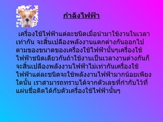 กำลังไฟฟ้า เครื่องใช้ไฟฟ้าแต่ละชนิดเมื่อนำมาใช้งานในเวลาเท่ากัน จะสิ้นเปลืองพลังงานแตกต่างกันออกไปตามของขนาดของเครื่องใช้ไฟฟ้านั้นๆเครื่องใช้ไฟฟ้าชนิดเดียวกันถ้าใช้งานเป็นเวลางานต่างกันก็จะสิ้นเปลืองพลังงานไฟฟ้าไม่เท่ากันเครื่องใช้ไฟฟ้าแต่ละชนิดจะใช้พลังงานไฟฟ้ามากน้อยเพียงใดนั้น เราสามารถทราบได้จากตัวเลขที่กำกับไว้ที่แผ่นชื่อติดได้กับตัวเครื่องใช้ไฟฟ้านั้นๆ 