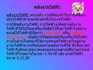 พลังงานไฟฟ้า พลังงานไฟฟ้า  หมายถึง งานที่ต้องทำในการเคลื่อนประจุไฟฟ้าผ่านจุดใดจุดหนึ่งในวงจรไฟฟ้า การใช้พลังงานไฟฟ้า การไฟฟ้าจะคิดค่าพลังงานไฟฟ้าที่ใช้ไปโดยเครื่องวัดติดไว้ที่เสาไฟฟ้าใกล้บ้านของผู้ใช้ไฟฟ้าที่เรียกว่า  มาตรไฟฟ้า  หรือ กิโลวัตต์ - ชั่วโมงมิเตอร์  เมื่อมีการใช้อุปกรณ์หรือเครื่องใช้ไฟฟ้าภายในบ้านในคณะที่ใช้งานกระแสไฟฟ้าจะไหลผ่านมาตรไฟฟ้ามากหรือน้อยตามพลังงานที่ใช้ ดังนั้นมาตรไฟฟ้าจึงมีหลายขนาดและออกแบบตามปริมาณกระแสไฟฟ้าที่ไหลผ่านในเวลา  1  วินาที เช่น มาตรไฟฟ้าขนาด  5,15,50 
