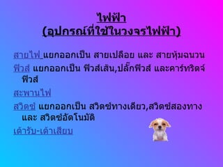ไฟฟ้า ( อุปกรณ์ที่ใช้ในวงจรไฟฟ้า ) สายไฟ   แยกออกเป็น สายเปลือย และ สายหุ้มฉนวน ฟิวส์  แยกออกเป็น ฟิวส์เส้น , ปลั๊กฟิวส์ และคาร์ทริดจ์ฟิวส์ สะพานไฟ สวิตซ์  แยกออกเป็น สวิตซ์ทางเดียว , สวิตซ์สองทาง และ สวิตซ์อัตโนมัติ เต้ารับ - เต้าเสียบ 