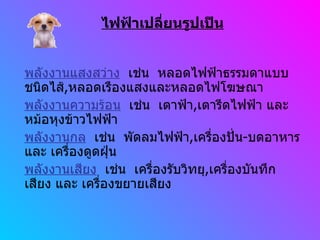ไฟฟ้าเปลี่ยนรูปเป็น พลังงานแสงสว่าง   เช่น  หลอดไฟฟ้าธรรมดาแบบชนิดไส้ , หลอดเรืองแสงและหลอดไฟโฆษณา พลังงานความร้อน   เช่น  เตาฟ้า , เตารีดไฟฟ้า และ หม้อหุงข้าวไฟฟ้า พลังงานกล   เช่น  พัดลมไฟฟ้า , เครื่องปั่น - บดอาหาร และ เครื่องดูดฝุ่น พลังงานเสียง   เช่น  เครื่องรับวิทยุ , เครื่องบันทึกเสียง และ เครื่องขยายเสียง 