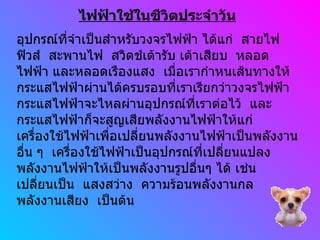 ไฟฟ้าใช้ในชีวิตประจำวัน อุปกรณ์ที่จำเป็นสำหรับวงจรไฟฟ้า ได้แก่  สายไฟ  ฟิวส์  สะพานไฟ  สวิตช์เต้ารับ เต้าเสียบ  หลอด ไฟฟ้า และหลอดเรืองแสง  เมื่อเรากำหนเส้นทางให้ กระแสไฟฟ้าผ่านได้ครบรอบที่เราเรียกว่าวงจรไฟฟ้า กระแสไฟฟ้าจะไหลผ่านอุปกรณ์ที่เราต่อไว้  และ กระแสไฟฟ้าก็จะสูญเสียพลังงานไฟฟ้าให้แก่ เครื่องใช้ไฟฟ้าเพื่อเปลี่ยนพลังงานไฟฟ้าเป็นพลังงาน อื่น ๆ  เครื่องใช้ไฟฟ้าเป็นอุปกรณ์ที่เปลี่ยนแปลง พลังงานไฟฟ้าให้เป็นพลังงานรูปอื่นๆ ได้ เช่น เปลี่ยนเป็น  แสงสว่าง  ความร้อนพลังงานกล  พลังงานเสียง  เป็นต้น 