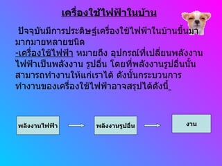 เครื่องใช้ไฟฟ้าในบ้าน พลังงานไฟฟ้า   พลังงานรูปอื่น งาน ปัจจุบันมีการประดิษฐ์เครื่องใช้ไฟฟ้าในบ้านขึ้นมามากมายหลายชนิด - เครื่องใช้ไฟฟ้า  หมายถึง อุปกรณ์ที่เปลี่ยนพลังงานไฟฟ้าเป็นพลังงาน รูปอื่น โดยที่พลังงานรูปอื่นนั้นสามารถทำงานให้แก่เราได้ ดังนั้นกระบวนการทำงานของเครื่องใช้ไฟฟ้าอาจสรุปได้ดังนี้   