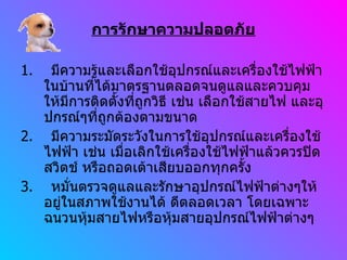 การรักษาความปลอดภัย 1.  มีความรู้และเลือกใช้อุปกรณ์และเครื่องใช้ไฟฟ้าในบ้านที่ได้มาตรฐานตลอดจนดูแลและควบคุมให้มีการติดตั้งที่ถูกวิธี เช่น เลือกใช้สายไฟ และอุปกรณ์ๆที่ถูกต้องตามขนาด 2.  มีความระมัดระวังในการใช้อุปกรณ์และเครื่องใช้ไฟฟ้า เช่น เมื่อเลิกใช้เครื่องใช้ไฟฟ้าแล้วควรปิดสวิตช์ หรือถอดเต้าเสียบออกทุกครั้ง 3.  หมั่นตรวจดูแลและรักษาอุปกรณ์ไฟฟ้าต่างๆให้อยู่ในสภาพใช้งานได้ ดีตลอดเวลา โดยเฉพาะฉนวนหุ้มสายไฟหรือหุ้มสายอุปกรณ์ไฟฟ้าต่างๆ 