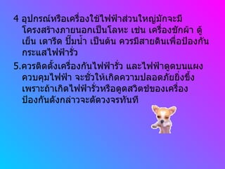 4  อุปกรณ์หรือเครื่องใช้ไฟฟ้าส่วนใหญ่มักจะมีโครงสร้างภายนอกเป็นโลหะ เช่น เครื่องชักผ้า ตู้เย็น เตารีด ปั๊มน้ำ เป็นต้น ควรมีสายดินเพื่อป้องกันกระแสไฟฟ้ารั่ว 5. ควรติดตั้งเครื่องกันไฟฟ้ารั่ว และไฟฟ้าดูดบนแผงควบคุมไฟฟ้า จะชั่วให้เกิดความปลอดภัยยิ่งขึ้ง เพราะถ้าเกิดไฟฟ้ารั่วหรือดูดสวิตช์ของเครื่องป้องกันดังกล่าวจะตัดวงจรทันที 
