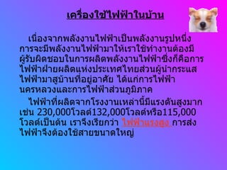 เครื่องใช้ไฟฟ้าในบ้าน เนื่องจากพลังงานไฟฟ้าเป็นพลังงานรูปหนึ่ง การจะมีพลังงานไฟฟ้ามาให้เราใช้ทำงานต้องมีผู้รับผิดชอบในการผลิตพลังงานไฟฟ้าซึ่งก็คือการไฟฟ้าฝ่ายผลิตแห่งประเทศไทยส่วนผู้นำกระแสไฟฟ้ามาสูบ้านที่อยู่อาศัย ได้แก่การไฟฟ้านครหลวงและการไฟฟ้าส่วนภูมิภาค ไฟฟ้าที่ผลิตจากโรงงานเหล่านี้มีแรงดันสูงมาก เช่น  230,000 โวลต์ 132,000 โวลต์หรือ 115,000 โวลต์เป็นต้น เราจึงเรียกว่า  ไฟฟ้าแรงสูง  การส่งไฟฟ้าจึงต้องใช้สายขนาดใหญ่ 
