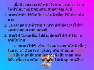 เมื่อพิจารณาวงจรไฟฟ้าในบ้าน จะพบว่า วงจรไฟฟ้าในบ้านประกอบด้วยส่วนสำคัญ ดังนี้ 1.  มาตรไฟฟ้า ใช้วัดปริมาณไฟฟ้าที่ถูกใช้ไปภายในบ้าน 2.  แผงควบคุมไฟฟ้ารวม จะทำหน้าที่ตัดวงจรไฟฟ้าและควบคุมความปลอดภัย 3.  สายไฟ ใช้ต่อเชื่อมไปยังอุปกรณ์ไฟฟ้าที่ใช้งานภายในบ้าน จากมาตรไฟฟ้าเข้ามาถึงแผงควบคุมไฟฟ้าที่อยู่ในบ้าน เราเรียกว่า สายใหญ่ หรือ สายเมน (main line) เป็นสายที่มีฉนวนหุ้มอย่างดี เป็นสายคู่ ต่างสีกัน เพื่อสะดวกในการต่อสายไฟเข้าอุปกรณ์อื่นๆ 