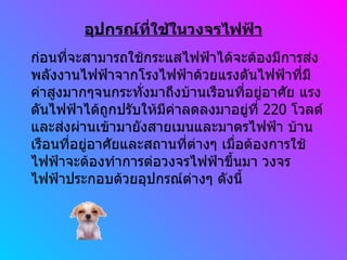 อุปกรณ์ที่ใช้ในวงจรไฟฟ้า ก่อนที่จะสามารถใช้กระแสไฟฟ้าได้จะต้องมีการส่งพลังงานไฟฟ้าจากโรงไฟฟ้าด้วยแรงดันไฟฟ้าที่มีค่าสูงมากๆจนกระทั่งมาถึงบ้านเรือนที่อยู่อาศัย แรงดันไฟฟ้าได้ถูกปรับให้มีค่าลดลงมาอยู่ที่  220  โวลต์ และส่งผ่านเข้ามายังสายเมนและมาตรไฟฟ้า บ้านเรือนที่อยู่อาศัยและสถานที่ต่างๆ เมื่อต้องการใช้ไฟฟ้าจะต้องทำการต่อวงจรไฟฟ้าขึ้นมา วงจรไฟฟ้าประกอบด้วยอุปกรณ์ต่างๆ ดังนี้ 