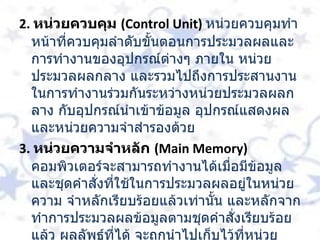 2.  หน่วยควบคุม  ( Control Unit)  หน่วยควบคุมทำหน้าที่ควบคุมลำดับขั้นตอนการประมวลผลและการทำงานของอุปกรณ์ต่างๆ ภายใน หน่วยประมวลผลกลาง และรวมไปถึงการประสานงานในการทำงานร่วมกันระหว่างหน่วยประมวลผลกลาง กับอุปกรณ์นำเข้าข้อมูล อุปกรณ์แสดงผล และหน่วยความจำสำรองด้วย  3.  หน่วยความจำหลัก  ( Main Memory)    คอมพิวเตอร์จะสามารถทำงานได้เมื่อมีข้อมูล และชุดคำสั่งที่ใช้ในการประมวลผลอยู่ในหน่วยความ จำหลักเรียบร้อยแล้วเท่านั้น และหลักจากทำการประมวลผลข้อมูลตามชุดคำสั่งเรียบร้อยแล้ว ผลลัพธ์ที่ได้ จะถูกนำไปเก็บไว้ที่หน่วยความจำหลัก และก่อนจะถูกนำออกไปแสดงที่อุปกรณ์แสดงผล   