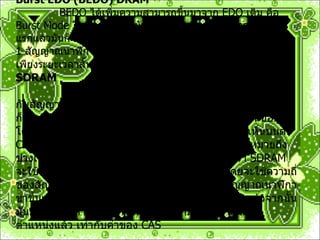Burst EDO (BEDO) DRAM               BEDO  ได้เพิ่มความสามารถขึ้นมาจาก  EDO  เดิม คือ  Burst Mode  โดยหลังจากที่มันได้  address  ที่ ต้องการ  Address  แรกแล้วมันก็จะทำการ  Generate  อีก  3 address  ขึ้นทันที ภายใน  1  สัญญาณนาฬิกา  BEDO  ไม่เป็นที่แพร่หลาย และได้รับความนิยมเพียงระยะเวลาสั้น ๆ  Synchronous DRAM (SDRAM) SDRAM               จะต่างจาก  DRAM  เดิมตรงที่มันจะทำงานสอดคล้องกับสัญญาณนาฬิกา สำหรับ  DRAM  เดิมจะ ทราบตำแหน่งที่อ่าน ก็ต่อเมื่อเกิดทั้ง  RAS  และ CAS  ขึ้น แล้วจึงทำการไปอ่านข้อมูลโดยมีช่วงเวลาในการ เข้าถึงข้อมูล ตามที่เรามักจะได้เห็นบนตัว  Chip  ของตัว  RAM  เลย เช่น  - 50, -60, -80  โดย  - 50  หมายถึง ช่วงเวลาเข้าถึง ใช้เวลา  50  นาโนวินาทีเป็นต้น แต่ว่า  SDRAM  จะใช้สัญญาณนาฬิกาเป็นตัวกำหนดการ ทำงานโดยจะใช้ความถี่ของสัญญาณเป็นตัวระบุ  SDRAM  จะทำงานตามสัญญาณนาฬิกาขาขึ้นเพื่อรอรับ ตำแหน่งข้อมูล ที่ต้องการให้มันอ่าน แล้วจากนั้นมันก็จะไปค้นหาให้ และให้ผลลัพธ์ออกมาหลังจากได้รับ ตำแหน่งแล้ว เท่ากับค่าของ  CAS  