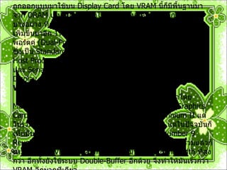 Video RAM (VRAM)              VRAM  ชื่อก็บอกแล้วว่าทำงานเกี่ยวกับ  Video  เพราะมันถูกออกแบบมาใช้บน  Display Card  โดย   VRAM  นี้ก็มีพื้นฐานมาจาก  DRAM  เช่นกัน แต่ที่ทำให้มันต่างกันก็ด้วยกลไกการทำงานบางอย่าง ที่เพิ่มเข้ามา โดยที่  VRAM  นั้น จะมี  Serial Port  พิเศษเพิ่มขึ้นมาอีก  1 หรือ  2 port  ทำให้เรามองว่ามันเป็น  RAM  แบบ พอร์ตคู่  ( Dual-Port)  หรือ ไตรพอร์ต  ( Triple-Port) Parallel Port  ซึ่งเป็น  Standard Interface  ของมัน จะถูกใช้ในการติดต่อกับ  Host Processor  เพื่อสั่งการให้ ทำการ   refresh  ภาพขึ้นมาใหม่ และ  Serial Port  ที่เพิ่มขึ้นมา จะใช้ในการส่งข้อมูลภาพออกสู่   Display Windows RAM (WRAM)              WRAM  นี้ ดู ๆ ไปแล้วเหมือนกับว่า ถูกพัฒนาโดย  Matrox  เพราะแทบจะเป็นผู้เดียวที่ใช้  RAM  ชนิดนี้ บน   Graphics Card  ของตน  ( card  ตระกูล  Millennium  และ  Millennium II  แต่ไม่รวม  Millennium G200  ซึ่งเป็น ซึ่งใช้  SGRAM )  แต่ในปัจจุบันก็เห็นมีของ  Number 9  ที่ใช้  WRAM  เช่นกัน ในรุ่น  Number 9 Revolution IV  ที่ใช้  WRAM 8M  บน  Card WRAM  นี้โดยรวมแล้วก็เหมือน ๆ กับ  VRAM  จะต่างกันก็ตรงที่ มันรองรับ  Bandwidth  ที่สูงกว่า อีกทั้งยังใช้ระบบ  Double-Buffer  อีกด้วย จึงทำให้มันเร็วกว่า  VRAM  อีกมากทีเดียว 