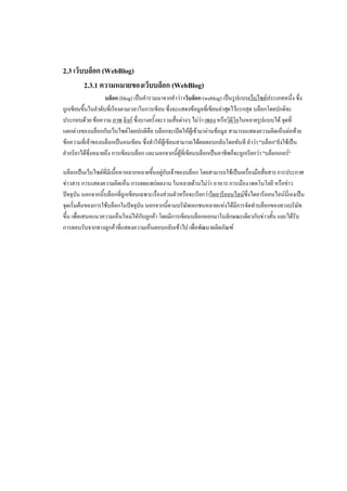 2.3 เว็บบล็อก (WebBlog)
        2.3.1 ความหมายของเว็บบล็อก (WebBlog)
                   บล็อก (blog) เป็นคารวมมาจากคาว่า เว็บล็อก (weblog) เป็นรูปแบบเว็บไซต์ประเภทหนึ่ง ซึ่ง
ถูกเขียนขึ้นในลาดับที่เรียงตามเวลาในการเขียน ซึ่งจะแสดงข้อมูลที่เขียนล่าสุดไว้แรกสุด บล็อกโดยปกติจะ
ประกอบด้วย ข้อความ ภาพ ลิงก์ ซึ่งบางครั้งจะรวมสื่อต่างๆ ไม่ว่า เพลง หรือวิดีโอในหลายรูปแบบได้ จุดที่
แตกต่างของบล็อกกับเว็บไซต์โดยปกติคือ บล็อกจะเปิดให้ผู้เข้ามาอ่านข้อมูล สามารถแสดงความคิดเห็นต่อท้าย
ข้อความที่เจ้าของบล็อกเป็นคนเขียน ซึ่งทาให้ผู้เขียนสามารถได้ผลตอบกลับโดยทันที คาว่า "บล็อก"ยังใช้เป็น
คากริยาได้ซึ่งหมายถึง การเขียนบล็อก และนอกจากนี้ผู้ที่เขียนบล็อกเป็นอาชีพก็จะถูกเรียกว่า "บล็อกเกอร์"

บล็อกเป็นเว็บไซต์ที่มีเนื้อหาหลากหลายขึ้นอยู่กับเจ้าของบล็อก โดยสามารถใช้เป็นเครื่องมือสื่อสาร การประกาศ
ข่าวสาร การแสดงความคิดเห็น การเผยแพร่ผลงาน ในหลายด้านไม่ว่า อาหาร การเมือง เทคโนโลยี หรือข่าว
ปัจจุบัน นอกจากนี้บล็อกที่ถูกเขียนเฉพาะเรื่องส่วนตัวหรือจะเรียกว่าไดอารีออนไลน์ซึ่งไดอารีออนไลน์นี่เองเป็น
จุดเริ่มต้นของการใช้บล็อกในปัจจุบัน นอกจากนี้ตามบริษัทเอกชนหลายแห่งได้มีการจัดทาบล็อกของทางบริษัท
ขึ้น เพื่อเสนอแนวความเห็นใหม่ใหักับลูกค้า โดยมีการเขียนบล็อกออกมาในลักษณะเดียวกับข่าวสั้น และได้รับ
การตอบรับจากทางลูกค้าที่แสดงความเห็นตอบกลับเข้าไป เพื่อพัฒนาผลิตภัณฑ์
 