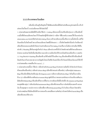 2.3.2 ประเภทของเว็บบล็อก
                   บล็อกที่เราเห็นอยู่ในปัจจุบันนี้ ใช่มีเพียงแค่บล็อกที่เป็นตัวหนังสือและรูปภาพเท่านั้น หรือ มี
แค่ออนไลน์ไดอารี่ เราแบ่งบล็อกออกได้ ดังต่อไปนี้
1. แบ่งตามลักษณะของมีเดียที่มีในบล็อกได้แก่1.1. Linklog บล็อกแบบนี้น่าจะเป็นบล็อกรุ่นแรก ๆ เป็นบล็อกที่
รวมลิ๊งก์ที่เจ้าของบล็อกสนใจเอาไว้ ถ้าคณยังจาผู้ให้กาเนิดคาว่า “บล็อก” ที่ชื่อ จอห์น บาจเจอร์ได้ นั่นแหล่ะครับ
robotwisdom.com ของเขาคือตัวอย่างของ linklog นั่นเอง แม้ว่าจะบล็อกแบบนี้จะเป็นการรวมลิ๊งก์เท่านั้น แต่ก็ไม่
เรียงเหมือนว็บไดเร็กทอรี่ เพราะเจ้าของบล็อกจะโพสต์ลิ๊งก์ของเขา 1 – 2 ลิ๊งก์ต่อโพสต์เท่านั้นครับ ใครที่อยากมี
บล็อกเป็นของตนเองแต่ยังนึกไม่ออกว่าจะทาบล็อกแบบไหน linklog น่าจะเป็นการเริ่มต้นการทาบล็อกได้เป็น
อย่างดี1.2 Photoblog ชื่อก็บอกอยู่แล้วครับว่า Photo บล็อกประเภทนี้เน้นในโพสต์ภาพถ่ายที่เจ้าของบล็อกอยาก
นาเสนอ และมักจะไม่เน้นที่จะเขียนข้อความมากนัก บางบล็อกเรียกได้ว่าภาพโดยเจ้าของบล็อกล้วน ๆ เลยครับ
1.3. Vlog ย่อมาจาก Videoblog เป็นบล็อกที่รวมวิดีโอคลิปไว้ในบล็อก Vlog เป็นบล็อกที่เรียกได้วาเป็นบล็อกที่
                                                                                           ่
นิยมทากันมากในอนาคต เพราะการเจริญเติบโตของไฮสปีด อินเตอร์เน็ต หรือ อินเตอร์เน็ตบอร์ดแบนด์ ที่ทาให้
การถ่ายทอดเสียง ภาพเคลื่อนไหว movie […]
2. แบ่งตามประเภทเนื้อหา ได้แก่2.1 บล็อกส่วนตัว(Personal Blog) นาแสนอความคิดเห็น กิจวัตรประจาวันของ
เจ้าของบล็อกเป็นหลัก2.2 บล็อกข่าว(News Blog) บล็อกที่นาเสนอข่าวเป็นหลัก2.3 บล็อกกลุ่ม(Collaborative
Blog) เป็นบล็อกที่เขียนกันเป็นกลุ่ม เช่น blognone.com2.4 บล็อกการเมือง(Politic Blog) ว่าด้วยเรื่องการเมือง
ล้วน ๆ2.5 บล็อกเพื่อสิ่งแวดล้อม(Environment Blog) พูดถึงเรื่องราวของธรรมชาติและการรักษาสิ่งแวดล้อม2.6
มีเดียบล็อก(Media Blog) เป็นบล็อกที่วิเคราะห์สื่อต่างๆ สารคดีและสิ่งที่เกี่ยวกับสื่อ เช่น oknation.net/blog/black
ของสุทธิชัย หยุ่น2.7 บล็อกบันเทิง(Entertainment Blog) บล็อกที่นาเสนอเรื่องราวบันเทิงทั้งทางจอแก้ว และจอ
เงิน เรื่องซุบซุดารา กองถ่าย ฯลฯ2.8 บล็อกเพื่อการศึกษา(Educational Blog) ในโรงเรียน หรือมหาวิทยาลัยใน
ต่างประเทศมักจะใช้บล็อกเป็นสื่อในการสอนหรือ แลกเปลี่ยนความคิดกัน2.9 ติวเตอร์บล็อก(Tutorial Blog) เป็น
บล็อกที่นาเสนอวิธีการต่าง
 
