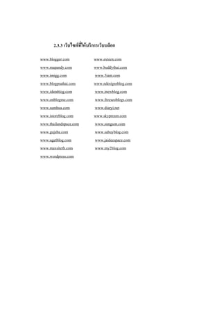 2.3.3 เว็บไซต์ที่ให้บริการเว็บบล็อก

www.blogger.com              www.exteen.com
www.mapandy.com              www.buddythai.com
www.imigg.com                www.5iam.com
www.blogprathai.com          www.ndesignsblog.com
www.idatablog.com            www.inewblog.com
www.onblogme.com             www.freeseoblogs.com
www.sumhua.com               www.diaryi.net
www.istoreblog.com           www.skypream.com
www.thailandspace.com        www.sungson.com
www.gujaba.com               www.sabuyblog.com
www.ugetblog.com             www.jaideespace.com
www.maxsiteth.com            www.my2blog.com
www.wordpress.com
 