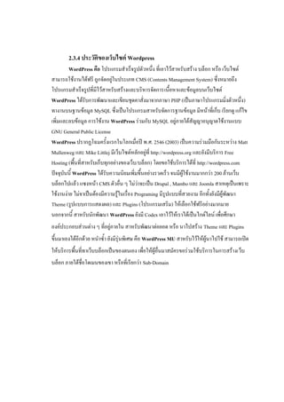 2.3.4 ประวัติของเว็บไซต์ Wordpress
         WordPress คือ โปรแกรมสาเร็จรูปตัวหนึ่ง ที่เอาไว้สาหรับสร้าง บล็อก หรือ เว็บไซต์
สามารถใช้งานได้ฟรี ถูกจัดอยู่ในประเภท CMS (Contents Management System) ซึ่งหมายถึง
โปรแกรมสาเร็จรูปที่มีไว้สาหรับสร้างและบริหารจัดการเนื้อหาและข้อมูลบนเว็บไซต์
WordPress ได้รับการพัฒนาและเขียนชุดคาสั่งมาจากภาษา PHP (เป็นภาษาโปรแกรมมิ่งตัวหนึ่ง)
ทางานบนฐานข้อมูล MySQL ซึ่งเป็นโปรแกรมสาหรับจัดการฐานข้อมูล มีหน้าที่เก็บ เรียกดู แก้ไข
เพิ่มและลบข้อมูล การใช้งาน WordPress ร่วมกับ MySQL อยู่ภายใต้สัญญาอนุญาตใช้งานแบบ
GNU General Public License
WordPress ปรากฏโฉมครั้งแรกในโลกเมื่อปี พ.ศ. 2546 (2003) เป็นความร่วมมือกันระหว่าง Matt
Mullenweg และ Mike Littlej มีเว็บไซต์หลักอยู่ที่ http://wordpress.org และยังมีบริการ Free
Hosting (พื้นที่สาหรับเก็บทุกอย่างของเว็บ/บล็อก) โดยขอใช้บริการได้ที่ http://wordpress.com
ปัจจุบันนี้ WordPress ได้รับความนิยมเพิ่มขึ้นอย่างรวดเร็ว จนมีผู้ใช้งานมากกว่า 200 ล้านเว็บ
บล็อกไปแล้ว แซงหน้า CMS ตัวอื่น ๆ ไม่ว่าจะเป็น Drupal , Mambo และ Joomla สาเหตุเป็นเพราะ
ใช้งานง่าย ไม่จาเป็นต้องมีความรู้ในเรื่อง Programing มีรูปแบบที่สวยงาม อีกทั้งยังมีผู้พัฒนา
Theme (รูปแบบการแสดงผล) และ Plugins (โปรแกรมเสริม) ให้เลือกใช้ฟรีอย่างมากมาย
นอกจากนี้ สาหรับนักพัฒนา WordPress ยังมี Codex เอาไว้ให้เราได้เป็นไกด์ไลน์ เพื่อศึกษา
องค์ประกอบส่วนต่าง ๆ ที่อยู่ภายใน สาหรับพัฒนาต่อยอด หรือ นาไปสร้าง Theme และ Plugins
ขึ้นมาเองได้อีกด้วย หนาซ้า ยังมีรุ่นพิเศษ คือ WordPress MU สาหรับไว้ให้ผู้นาไปใช้ สามารถเปิด
ให้บริการพื้นที่ทาเว็บบล็อกเป็นของตนเอง เพื่อให้ผู้อื่นมาสมัครขอร่วมใช้บริการในการสร้างเว็บ
บล็อก ภายใต้ชื่อโดเมนของเขา หรือที่เรียกว่า Sub-Domain
 
