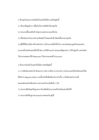 2. ด้านธุรกิจและการพาณิชย์ อินเทอร์เน็ตมีความสาคัญดังนี้

2.1 ค้นหาข้อมูลต่าง ๆ เพื่อช่วยในการตัดสินใจทางธุรกิจ

2.2 สามารถซื้อขายสินค้า ทาธุรกรรมผ่านระบบเครือข่าย

2.3 เป็นช่องทางในการประชาสัมพันธ์ โฆษณาสินค้า ติดต่อสื่อสารทางธุรกิจ

2.4 ผู้ใช้ที่เป็นบริษัท หรือองค์กรต่าง ๆ ก็สามารถเปิดให้บริการ และสนับสนุนลูกค้าของตนผ่าน

ระบบเครือข่ายอินเทอร์เน็ตได้ เช่น การให้คาแนะนา สอบถามปัญหาต่าง ๆ ให้แก่ลูกค้า แจกจ่ายตัว

โปรแกรมทดลองใช้ (Shareware) โปรแกรมแจกฟรี (Freeware)


3. ด้านการบันเทิง อินเทอร์เน็ตมีความสาคัญดังนี้

3.1 การพักผ่อนหย่อนใจ สันทนาการ เช่น การค้นหาวารสารต่าง ๆ ผ่านระบบเครือข่ายอินเทอร์เน็ต

ที่เรียกว่า Magazine Online รวมทั้งหนังสือพิมพ์และข่าวสารอื่น ๆ โดยมีภาพประกอบที่

จอคอมพิวเตอร์เหมือนกับวารสารตามร้านหนังสือทั่ว ๆ ไป

3.2 สามารถฟังวิทยุหรือดูรายการโทรทัศน์ผ่านระบบเครือข่ายอินเทอร์เน็ตได้

3.3 สามารถดึงข้อมูล (Download) ภาพยนตร์มาดูได้
 