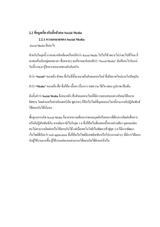 2.2 ข้อมูลเกี่ยวกับสื่อสังคม Social Media
       2.2.1 ความหมายของ Social Media
Social Media คืออะไร

สาหรับในยุคนี้ เราคงจะหลีกเลี่ยงหรือหนีคาว่า Social Media ไปไม่ได้ เพราะไม่ว่าจะไปที่ไหน ก็
จะพบเห็นมันอยู่ตลอดเวลา ซึ่งหลายๆ คนก็อาจจะยังสงสัยว่า “Social Media” มันคืออะไรกันแน่
วันนี้เราจะมารู้จักความหมายของมันกันครั บ

คาว่า “Social” หมายถึง สังคม ซึ่งในที่นี้จะหมายถึงสังคมออนไลน์ ซึ่งมีขนาดใหม่มากในปัจจุบัน

คาว่า “Media” หมายถึง สื่อ ซึ่งก็คือ เนื้อหา เรื่องราว บทความ วีดีโอ เพลง รูปภาพ เป็นต้น

ดังนั้นคาว่า Social Media จึงหมายถึง สื่อสังคมออนไลน์ที่มีการตอบสนองทางสังคมได้หลาย
ทิศทาง โดยผ่านเครือข่ายอินเตอร์เน็ต พูดง่ายๆ ก็คือเว็บไซต์ที่บุคคลบนโลกนี้สามารถมีปฏิสัมพันธ์
โต้ตอบกันได้นั่นเอง

พื้นฐานการเกิด Social Media ก็มาจากความต้องการของมนุษย์หรือคนเราที่ต้องการติดต่อสื่อสาร
หรือมีปฏิสัมพันธ์กัน จากเดิมเรามีเว็บในยุค 1.0 ซึ่งก็คือเว็บที่แสดงเนื้อหาอย่างเดียว บุคคลแต่ละ
คนไม่สามารถติดต่อหรือโต้ตอบกันได้ แต่เมื่อเทคโนโลยีเว็บพัฒนาเข้าสู่ยุค 2.0 ก็มีการพัฒนา
เว็บไซต์ที่เรียกว่า web application ซึ่งก็คือเว็บไซต์มีแอพลิเคชันหรือโปรแกรมต่างๆ ที่มีการโต้ตอบ
กับผู้ใช้งานมากขึ้น ผู้ใช้งานแต่ละคนสามารถโต้ตอบกันได้ผ่านหน้าเว็บ
 