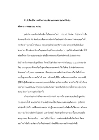 2.2.2 ประวัติความเป็นมาและพัฒนาการของ Social Media

พัฒนาการของ Social Media

         พูดถึงกันมากเหลือเกินสาหรับ สื่อสังคมออนไลน์        (Social Media) ซึ่งเรียกได้ว่าเป็น

ตัวกลาง เป็นเครื่องมือ สาหรับการสื่อสารระหว่างกัน โดยปัจจุบันได้ขยายผลกว้างครอบคลุมไปถึง

การทางานร่วมกัน ทั้งภายใน และ ภายนอกองค์กร โดยอาศัยเว็บ และ โมบายเทคโนโลยี เป็นตัว

ช่วย ถ้าจะเปรียบเทียบก็น่าจะเป็นคู่แฝดแห่งยุคดิจิตอล อย่างเมื่อกว่า 200 ปีก่อน มีแฝดอิ นจัน ที่ไป

สร้างชื่อเสียงในต่างประเทศ จนมีการตั้งชื่อแฝดลักษณะที่มีลาตัวติดกันเช่นนี้ว่า แฝดสยาม

ถ้าว่าไปแล้ว แฝดสยามในยุคดิจิตอล ก็คงหนีไม่พ้น สื่อสังคมออนไลน์ (Social Media) กับ สมาร์ท
โฟน (Smartphone) ที่มักจะไปเป็นคู่ยากที่จะแยกออกจากกันได้ เมื่อศึกษาถึงคาจากัดความของ
สังคมออนไลน์ (Social Media) จะพบว่าคือกลุ่มของแอพพลิเคชั่น บนอินเทอร์เน็ต ที่สร้างขึ้นมา
บนพื้นฐานแนวคิด และเทคโนโลยี Web 2.0 ซึ่งรองรับให้มีการสร้าง และ แลกเปลี่ยน คอนเทนต์ที่
ผู้ใช้เป็นผู้สร้างเอง (User-generated content) เมื่อพิจารณาโดยรวมแล้ว สามารถเรียกได้ว่า สื่อสังคม
ออนไลน์ (Social Media) เป็นการผสมผสานกันระหว่าง เทคโนโลยี กับ การสื่อสารระหว่างกันใน
สังคม เพื่อสร้างเสริมมูลค่าให้เพิ่มขึ้น
         เมื่อยุคสมัยเปลี่ยนไป โดยเฉพาะยุคดิจิตอลอย่างทุกวันนี้ การแสดงความคิดเห็นดูจะเป็น

เรื่องง่าย บนสื่อสั งคมออนไลน์ เป็นหนึ่งตัวอย่างที่ทาให้พนักงานรายหนึ่งในอเมริกา ถูกไล่ออก

หลังจากที่เธอได้วิจารณ์เจ้านายของเธอบน เฟชบุ๊ก (Facebook) เรื่องเกิดขึ้นเมื่อปีที่ผ่านมา พนักงาน

หญิงรายนี้ได้เขียนข้อคิดเห็นของเธอ บนหน้าเฟชบุ๊ก ด้วยคาพูดที่หยาบคาย คดีนี้ถูกจับตามองทั่ว

จากทุกวงการ ด้วยความกังขาว่า นายจ้างมีสิทธิที่จะลงโทษพนักงานที่เขียนข้อคิดเห็นบน สังคม

ออนไลน์ หรือไม่ เท่าที่ทราบในเมืองไทยเรายังไม่เคยได้ยิน เหตุการณ์ลักษณะนี้เกิดขึ้น
 
