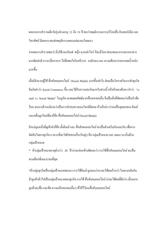 ผลจากการสารวจเด็กวัยรุ่นช่วงอายุ 12 ถึง 19 ปี พบว่าพฤติกรรมการบริโภคสื่อ อินเทอร์เน็ต และ

โทรทัศน์ มีผลกระทบต่อพฤติกรรมของแต่ละคนโดยตรง

จากผลการสารวจพบว่า ยิ่งใช้เวลากับเฟ ชบุ๊ก มากเท่าไหร่ ก็จะมีโอกาสจะพบอาการอยากอาหาร

มากผิดปกติ ภาวะเบื่ออาหาร ไม่พึงพอใจในสรีระข องตัวเอง และ ความต้องการอยากลดน้าหนัก

มากขึ้น

เมื่อมีจานวนผู้ใช้ สื่อสังคมออนไลน์ (Social Media) มากขึ้นเท่าใร ย่อมเป็นโอกาสในการทาธุรกิจ

จึงเกิดคาว่า Social Commerce ขึ้น และได้รับความสนใจมากในช่วงนี้ หรือถ้าลองค้นหา คาว่า “e-

mail vs. Social Media” ในกูเกิล จะพบผลลัพธ์มากเป็นหลายหมื่น จึงเป็นสิ่งที่ชัดเจนว่าเป็นหัวข้อ

ร้อน จนบางที คนนิยามว่าเป็นการทาสงครามบนโลกดิจิตอล บ้างก็กล่าวว่าคงเป็นจุดจบของ อีเมล์

และคลื่นลูกใหม่ที่มาก็คือ สื่อสังคมออนไลน์ (Social Media)

อีกแง่มุมหนึ่งที่ดูเข้าท่าก็คือ ทั้งอีเมล์ และ สื่อสังคมออนไลน์ จะเป็นตัวเสริมกันและกัน เพื่อการ
ตัดสินใจทางธุรกิจ เราควรที่จะโฟกัสสองเรื่องใหญ่ๆ คือ กลุ่มเป้าหมาย และ เจตนา มาเริ่มด้วย
กลุ่มเป้าหมาย
* ถ้ากลุ่มเป้าหมายอายุต่ากว่า 20 ปี น่าจะค่อนข้างชัดเจนว่า การใช้สื่อสังคมออนไลน์ จะเป็น

ทางเลือกที่เหมาะสมที่สุด

*ถ้ากลุ่มธุรกิจเป็นกลุ่มเป้าหมายของเรา การใช้อีเมล์ ถูกมองว่าเราจะได้ผลเร็วกว่า ในทางกลับกัน

ถ้าลูกค้าทั่วไปเป็นกลุ่มเป้าหมายของธุรกิจ การใช้ สื่อสังคมออนไลน์ น่าจะได้ผลที่ดีกว่า เนื่องจาก

ลูกค้าจะเชื่อ และฟัง ความเห็นของคนอื่นๆ ที่ให้ไว้บนสื่อสัง คมออนไลน์
 