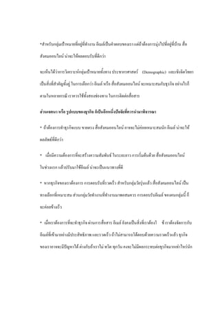 *สาหรับกลุ่มเป้าหมายที่อยู่ที่ทางาน อีเมล์เป็นคาตอบของเรา แต่ถ้าต้องการมุ่งไปที่อยู่ที่บ้าน สื่อ

สังคมออนไลน์ น่าจะให้ผลตอบรับที่ดีกว่า

จะเห็นได้ว่าการวิเคราะห์กลุ่มเป้าหมายทั้งทาง ประชากรศาสตร์ (Demographic) และเชิงจิตวิทยา

เป็นสิ่งที่สาคัญทั้งคู่ ในการเลือกว่า อีเมล์ หรือ สื่อสังคมออนไลน์ จะเหมาะสมกับธุรกิจ อย่างไรก็

ตามในหลายกรณี เราควรใช้ทั้งสองช่องทาง ในการติดต่อสื่อสาร

ส่วนเจตนา หรือ รูปแบบของธุรกิจ ก็เป็นอีกหนึ่งปัจจัยที่ควรนามาพิจารณา

* ถ้าต้องการทาธุรกิจแบบ ขายตรง สื่อสังคมออนไลน์ อาจจะไม่ค่อยเหมาะสมนัก อีเมล์ น่าจะให้

ผลลัพธ์ที่ดีกว่า

* เมื่อมีความต้องการที่จะสร้างความสัมพันธ์ ในระยะยาว การเริ่มต้นด้วย สื่อสังคมออนไลน์

ในช่วงแรก แล้วปรับมาใช้อีเมล์ น่าจะเป็นแนวทางที่ดี

* หากธุรกิจของเราต้องการ การตอบรับที่รวดเร็ว สาหรับกลุ่มวัยรุ่นแล้ว สื่อสังคมออนไลน์ เป็น

ทางเลือกที่เหมาะสม ส่วนกลุ่มวัยทางานที่ทางานมาพอสมควร การตอบรับอีเมล์ ของคนกลุ่มนี้ ก็

จะค่อยข้างเร็ว

* เมื่อเราต้องการที่จะทาธุรกิจ ผ่านการสื่อสาร อีเมล์ ยังคงเป็นสิ่งที่เราต้องใ ช้ เราต้องจัดการกับ

อีเมล์ที่เข้ามาอย่างมีประสิทธิภาพ และรวดเร็ว ถ้าไม่สามารถโต้ตอบด้วยความรวดเร็วแล้ว ธุรกิจ

ของเราอาจจะมีปัญหาได้ ต่างกับถ้าเราไม่ ทวิต ทุกวัน คงจะไม่มีผลกระทบต่อธุรกิจมากเท่าไหร่นัก
 