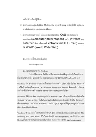 เครื่องมือในห้องปฏิบัติการ

    3.   สื่อประเภทเทคนิคหรือวิธีการ ได้แก่การสาธิต การอภิปรายกลุ่ม การฝึกปฏิบัติ การฝึกงาน
         การจัดนิทรรศการ และสถานการณ์จาลอง

    4.   สื่อประเภทคอมพิวเตอร์ ได้แก่คอมพิวเตอร์ช่วยสอน (CAI) การนาเสนอด้วย
         คอมพิวเตอร์ (Computer presentation) การใช้ Intranet และ
         Internet เพื่อการสื่อสาร (Electronic mail: E- mail) และการ
         ใช้ WWW (World Wide Web)



         2.3.3 เว็บไซต์ที่ให้บริการเว็บบล็อก

                 www.wordpess.com

        2.3.4 ประวัติของเว็บไซต์ Wordpress
                 เว็บไซต์นี้ จะแนะนาถึงวิธี การใช้ WordPress ตั้งแต่พื้นฐานเริ่มต้น ไปจนถึงการ
เพิ่มเทคนิคลูกเล่นต่าง ๆ แต่ก่อนที่จะไปเรียนรู้กัน เราควรมารู้จักก่อนว่า WordPress คือ อะไร

WordPress คือ โปรแกรมสาเร็จรูปตัวหนึ่ง ที่เอาไว้สาหรับสร้าง บล็อก หรือ เว็บไซต์ สามารถใช้
งานได้ฟรี ถูกจัดอยู่ในประเภท CMS (Contents Management System) ซึ่งหมายถึง โปรแกรม
สาเร็จรูปที่มีไว้สาหรับสร้างและบริหารจัดการเนื้อหาและข้อมูลบนเว็บไซต์

WordPress ได้รับการพัฒนาและเขียนชุดคาสั่งมาจากภาษา PHP (เป็นภาษาโปรแกรมมิ่งตัวหนึ่ง)
ทางานบนฐานข้อมูล MySQL ซึ่งเป็นโปรแกรมสาหรับจัดการฐานข้อมูล มีหน้าที่เก็บ เรียกดู แก้ไข
เพิ่มและลบข้อมูล การใช้งาน WordPress ร่วมกับ MySQL อยู่ภายใต้สัญญาอนุญาตใช้งานแบบ
GNU General Public License

WordPress ปรากฏโฉมครั้งแรกในโลกเมื่อปี พ.ศ. 2546 (2003) เป็นความร่วมมือกันระหว่าง Matt
Mullenweg และ Mike Littlej มีเว็บไซต์หลักอยู่ที่ http://wordpress.org และยังมีบริการ Free
Hosting (พื้นที่สาหรับเก็บทุกอย่างของเว็บ/บล็อก) โดยขอใช้บริการได้ที่ http://wordpress.com
 