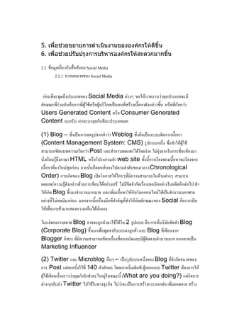 5. เพื่อช่วยขยายการดาเนินงานขององค์กรให้ดีขึ้น
6. เพื่อช่วยปรับปรุงการบริหารองค์กรให้สะดวกมากขึ้น

2.2 ข้อมูลเกี่ยวกับสื่อสังคม Social Media
        2.2.1 ความหมายของ Social Media


 ก่อนที่จะพูดถึงประเภทของ Social Media ต่างๆ ขอให้เราทราบว่าทุกประเภทจะมี
ลักษณะที่ร่วมกันคือการที่ผู้ใช้หรือผู้บริโภคเป็นคนที่สร้างเนื้อหาดังกล่าวขึ้น หรือที่เรียกว่า
Users Generated Content หรือ Consumer Generated
Content นะครับ เอาละมาลุยกันทีละประเภทเลย

(1) Blog – ซึ่งเป็นการลดรูปจากคาว่า Weblog ซึ่งถือเป็นระบบจัดการเนื้อหา
(Content Management System: CMS) รูปแบบหนึ่ง ซึ่งทาให้ผู้ใช้
สามารถเขียนบทความเรียกว่า Post และทาการเผยแพร่ได้โดยง่าย ไม่ยุ่งยากในการที่จะต้องมา
นั่งเรียนรู้ถึงภาษา HTML หรือโปรแกรมทา web site ทั้งนี้การเรียงของเนื้อหาจะเรียงจาก
เนื้อหาที่มาใหม่สุดก่อน จากนั้นก็ลดหลั่นลงไปตามลาดับของเวลา (Chronological
Order) การเกิดของ Blog เปิดโอกาสให้ใครๆที่มีความสามารถในด้านต่างๆ สามารถ
เผยแพร่ความรู้ดังกล่าวด้วยการเขียนได้อย่างเสรี ไม่มีขีดจากัดเรื่องเทคนิคอย่างในอดีตอีกต่อไป ทา
ให้เกิด Blog ขึ้นมาจานวนมากมาย และเพิ่มเนื้อหาให้กับโลกออนไลน์ได้เป็นจานวนมหาศาล
อย่างที่ไม่เคยมีมาก่อน นอกจากนี้เครื่องมือที่สาคัญที่ทาให้เกิดลักษณะของ Social คือการเปิด
ให้เพื่อนๆเข้ามาแสดงความเห็นได้นั่นเอง

ในแง่ของการตลาด Blog อาจจะถูกนามาใช้ได้ใน 2 รูปแบบ คือ การที่บริษัทจัดทา Blog
(Corporate Blog) ขึ้นมาเพื่อพูดจากับบรรดาลูกค้า และ Blog ที่เขียนจาก
Blogger อิสระ ที่มีความสามารถเขียนเรื่องที่ตนถนัดและมีผู้ติดตามจานวนมาก จนกลายเป็น
Marketing Influencer

(2) Twitter และ Microblog อื่นๆ – เป็นรูปแบบหนึ่งของ Blog ที่จากัดขนาดของ
การ Post แต่ละครั้งไว้ที่ 140 ตัวอักษร โดยแรกเริ่มเดิมที ผู้ออกแบบ Twitter ต้องการให้
ผู้ใช้เขียนเรื่องราวว่าคุณกาลังทาอะไรอยู่ในขณะนี้ (What are you doing?) แต่กิจการ
ต่างๆกลับนา Twitter ไปใช้ในทางธุรกิจ ไม่ว่าจะเป็นการสร้างการบอกต่อ เพิ่มยอดขาย สร้าง
 