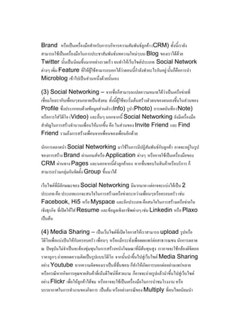 Brand หรือเป็นเครื่องมือสาหรับการบริหารความสัมพันธ์ลูกค้า (CRM) ทั้งนี้เรายัง
สามารถใช้เป็นเครื่องมือในการประชาสัมพันธ์บทความใหม่ๆบน Blog ของเราได้ด้วย
Twitter นั้นเป็นนิยมขึ้นมากอย่างรวดเร็ว จนทาให้เว็บไซต์ประเภท Social Network
ต่างๆ เพิ่ม Feature ที่ให้ผู้ใช้สามารถบอกได้ว่าตอนนี้กาลังทาอะไรกันอยู่ นั้นก็คือการนา
Microblog เข้าไปเป็นส่วนหนึ่งด้วยนั้นเอง

(3) Social Networking – จากชื่อก็สามารถแปลความหมายได้ว่าเป็นเครือข่ายที่
เชื่อมโยงเรากับเพื่อนๆจนกลายเป็นสังคม ทั้งนี้ผู้ใช้จะเริ่มต้นสร้างตัวตนของตนเองขึ้นในส่วนของ
Profile ซึ่งประกกอบด้วยข้อมูลส่วนตัว (Info) รูป (Photo) การจดบันทึก (Note)
หรือการใส่วิดีโอ (Video) และอื่นๆ นอกจากนี้ Social Networking ยังมีเครื่องมือ
สาคัญในการสร้างจานวนเพื่อนให้มากขึ้น คือ ในส่วนของ Invite Friend และ Find
Friend รวมถึงการสร้างเพื่อนจากเพื่อนของเพื่อนอีกด้วย

นักการตลาดนา Social Networking มาใช้ในการมีปฏิสัมพันธ์กับลูกค้า อาจจะอยู่ในรูป
ของการสร้าง Brand ผ่านเกมส์หรือ Application ต่างๆ หรืออาจใช้เป็นเครื่องมือของ
CRM ผ่านทาง Pages และนอกจากนี้ตัวลูกค้าเอง หากชื่นชอบในสินค้าหรือบริการ ก็
สามารถร่วมกลุ่มกันจัดตั้ง Group ขึ้นมาได้

เว็บไซต์ที่มีลักษณะของ Social Networking มีมากมาย แต่อาจจะแบ่งได้เป็น 2
ประเภท คือ ประเภทแรกจะสนใจในการสร้างเครือข่ายระหว่างเพื่อนๆหรือครอบครัว เช่น
Facebook, Hi5 หรือ Myspace และอีกประเภท คือสนใจในการสร้างเครือข่ายใน
เชิงธุรกิจ ที่เปิดให้ใส่ Resume และข้อมูลเชิงอาชีพต่างๆ เช่น Linkedin หรือ Plaxo
เป็นต้น

(4) Media Sharing – เป็นเว็บไซต์ที่เปิดโอกาสให้เราสามารถ upload รูปหรือ
วิดีโอเพื่อแบ่งปันให้กับครอบครัว เพื่อนๆ หรือแม้กระทั่งเพื่อเผยแพร่ต่อสาธารณชน นักการตลาด
ณ ปัจจุบันไม่จาเป็นจะต้องทุ่มทุนในการสร้างหนังโฆษณาที่มีต้นทุนสูง เราอาจจะใช้กล้องดิจิตอล
ราคาถูกๆ ถ่ายทอดความคิดเป็นรูปแบบวิดีโอ จากนั้นนาขึ้นไปสู่เว็บไซต์ Media Sharing
อย่าง Youtube หากความคิดของเราเป็นที่ชื่นชอบ ก็ทาให้เกิดการบอกต่ออย่างแพร่หลาย
หรือกรณีหากกิจการคุณขายสินค้าที่เน้นดีไซน์ที่สวยงาม ก็อาจจะถ่ายรูปแล้วนาขึ้นไปสู่เว็บไซต์
อย่าง Flickr เพื่อให้ลูกค้าได้ชม หรืออาจจะใช้เป็นเครื่องมือในการนาชมโรงงาน หรือ
บรรยากาศในการทางานของกิจการ เป็นต้น หรืออย่างกรณีของ Multiply ที่คนไทยนิยมนา
 