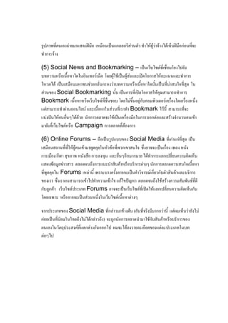 รูปภาพที่ตนเองถ่ายมาแสดงฝีมือ เหมือนเป็นแกลลอรีส่วนตัว ทาให้ผู้ว่าจ้างได้เห็นฝีมือก่อนที่จะ
ทาการจ้าง

(5) Social News and Bookmarking – เป็นเว็บไซต์ที่เชื่อมโยงไปยัง
บทความหรือเนื้อหาใดในอินเทอร์เน็ต โดยผู้ใช้เป็นผู้ส่งและเปิดโอกาสให้คะแนนและทาการ
โหวตได้ เป็นเสมือนมหาชนช่วยกลั่นกรองว่าบทความหรือเนื้อหาใดนั้นเป็นที่น่าสนใจที่สุด ใน
ส่วนของ Social Bookmarking นั้น เป็นการที่เปิดโอกาสให้คุณสามารถทาการ
Bookmark เนื้อหาหรือเว็บไซต์ที่ชื่นชอบ โดยไม่ขึ้นอยู่กับคอมพิวเตอร์เครื่องใดเครื่องหนึ่ง
แต่สามารถทาผ่านออนไลน์ และเนื้อหาในส่วนที่เราทา Bookmark ไว้นี้ สามารถที่จะ
แบ่งปันให้คนอื่นๆได้ด้วย นักการตลาดจะใช้เป็นเครื่องมือในการบอกต่อและสร้างจานวนคนเข้า
มายังที่เว็บไซต์หรือ Campaign การตลาดที่ต้องการ

(6) Online Forums – ถือเป็นรูปแบบของ Social Media ที่เก่าแก่ที่สุด เป็น
เสมือนสถานที่ที่ให้ผู้คนเข้ามาพูดคุยในหัวข้อที่พวกเขาสนใจ ซึ่งอาจจะเป็นเรื่อง เพลง หนัง
การเมือง กีฬา สุขภาพ หนังสือ การลงทุน และอื่นๆอีกมากมาย ได้ทาการแลกเปลี่ยนความคิดเห็น
แสดงข้อมูลข่าวสาร ตลอดจนถึงการแนะนาสินค้าหรือบริการต่างๆ นักการตลาดควนสนใจเนื้อหา
ที่พูดคุยใน Forums เหล่านี้ เพราะบางครั้งอาจจะเป็นคาวิจารณ์เกี่ยวกับตัวสินค้าและบริการ
ของเรา ซึ่งเราเองสามารถเข้าไปทาความเข้าใจ แก้ไขปัญหา ตลอดจนถึงใช้สร้างความสัมพันธ์ที่ดี
กับลูกค้า เว็บไซต์ประเภท Forums อาจจะเป็นเว็บไซต์ที่เปิดให้แลกเปลี่ยนความคิดเห็นกัน
โดยเฉพาะ หรืออาจจะเป็นส่วนหนึ่งในเว็บไซต์เนื้อหาต่างๆ

จากประเภทของ Social Media ที่กล่าวมาข้างต้น (อันที่จริงมีมากกว่านี้ แต่ผมเห็นว่ายังไม่
ค่อยเป็นที่นิยมในไทยถึงไม่ได้กล่าวถึง) จะถูกนักการตลาดนามาใช้กับสินค้าหรือบริการของ
ตนเองในวัตถุประสงค์ที่แตกต่างกันออกไป ผมจะได้ลงรายละเอียดของแต่ละประเภทในบท
ต่อๆไป
 