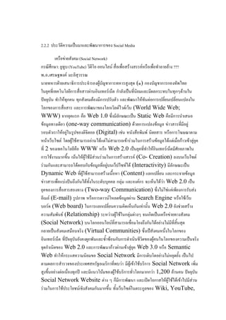 2.2.2 ประวัติความเป็นมาและพัฒนาการของ Social Media

         เครือข่ายสังคม (Social Network)
กรณีศกษา: ยูทูบ (YouTube) วิดีโอ ออนไลน์ สื่อเพื่อสร้างสรรค์หรือเพื่อทาลายล้าง ???
       ึ
พ.อ.เศรษฐพงค์ มะลิสุวรรณ
นายทหารฝ่ายเสนาธิการประจารองผู้บัญชาการทหารสูงสุด (๑) กองบัญชาการกองทัพไทย
ในยุคที่เทคโนโลยีการสื่อสารผ่านอินเทอร์เน็ต กาลังเป็นที่นิยมและมีผลกระทบในทุกๆด้านใน
ปัจจุบัน ทาให้ทุกคน ทุกสังคมต้องมีการปรับตัว และพัฒนาให้ทันต่อการเปลี่ยนเปลี่ยนแปลงใน
โลกของการสื่อสาร และการพัฒนาของโลกเวิลด์ไวด์เว็บ (World Wide Web;
WWW) จากยุคแรก คือ Web 1.0 ซึ่งมีลักษณะเป็น Static Web คือมีการนาเสนอ
ข้อมูลทางเดียว (one-way communication) ด้วยการแปลงข้อมูล ข่าวสารที่มีอยู่
รอบตัวเราให้อยู่ในรูปของดิจิตอล (Digital) เช่น หนังสือพิมพ์ นิตยสาร หรือการโฆษณาตาม
หน้าเว็บไซต์ โดยผู้ใช้สามารถอ่านได้แต่ไม่สามารถเข้าร่วมในการสร้างข้อมูลได้แต่เมื่อก้าวเข้าสู่ยุค
ที่ 2 ของเทคโนโลยีคือ WWW หรือ Web 2.0 เป็นยุคที่ทาให้อินเทอร์เน็ตมีศักยภาพใน
การใช้งานมากขึ้น เน้นให้ผู้ใช้มีส่วนร่วมในการสร้างสรรค์ (Co- Creation) ลงบนเว็บไซต์
ร่วมกันและสามารถโต้ตอบกับข้อมูลที่อยู่บนเว็ปไซท์ได้ (Interactivity) มีลักษณะเป็น
Dynamic Web ที่ผู้ใช้สามารถสร้างเนื้อหา (Content) แลกเปลี่ยน และกระจายข้อมูล
ข่าวสารเพื่อแบ่งปันถึงกันได้ทั้งในระดับบุคคล กลุ่ม และองค์กร จะเห็นได้ว่า Web 2.0 เป็น
ยุคของการสื่อสารสองทาง (Two-way Communication) ซึ่งไม่ใช่แค่เพียงการรับส่ง
อีเมล์ (E-mail) รูปภาพ หรือการดาวน์โหลดข้อมูลผ่าน Search Engine หรือใช้เว็บ
บอร์ด (Web board) ในการแลกเปลี่ยนความคิดเห็นกันเท่านั้น Web 2.0 ยังช่วยสร้าง
ความสัมพันธ์ (Relationship) ระหว่างผู้ใช้ในกลุ่มต่างๆ จนเกิดเป็นเครือข่ายทางสังคม
(Social Network) บนโลกออนไลน์ที่สามารถเชื่อมโยงถึงกันได้อย่างไม่มีที่สิ้นสุด
กลายเป็นสังคมเสมือนจริง (Virtual Communities) ซึ่งเป็สังคมหนึ่งในโลกของ
อินเทอร์เน็ต ที่ปัจจุบันยังคงผูกพันและซ้าซ้อนกับการดาเนินชีวิตของผู้คนในโลกของความเป็นจริง
จุดกาเนิดของ Web 2.0 และการพัฒนาก้าวผ่านเข้าสู่ยุค Web 3.0 หรือ Semantic
Web ทาให้กระแสความนิยมขอ Social Network มีการเติบโตอย่างไม่หยุดยั้ง เป็นไป
ตามผลการสารวจของประเทศสหรัฐอเมริกาที่พบว่า มีผู้เข้าใช้บริการ Social Network เพิ่ม
สูงขึ้นอย่างต่อเนื่องทุกปี และมีแนวโน้มของผู้ใช้บริการทั่วโลกมากกว่า 1,200 ล้านคน ปัจจุบัน
Social Network Website ต่าง ๆ ก็มีการพัฒนา และเปิดโอกาสให้ผู้ใช้ได้เข้าไปมีส่วน
ร่วมในการใช้ประโยชน์เชิงสังคมกันมากขึ้น ทั้งเว็บไซต์ในตระกูลของ Wiki, YouTube,
 