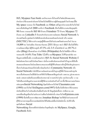 Hi5, Myspace Face book และอีกมากมาย ซึ่งในแต่เว็บไซต์จะมีลักษณะเฉพาะ
สาหรับการใช้งานแตกต่างกันออกไปโดยเว็บไซต์ที่มีจานวนผู้เข้าชมสูงสุดทั่วโลกในขณะนี้คือ
My space รองลงมา คือ Facebook และ Orkut แต่ถ้าดูจากจานวนสมาชิกในเว็บไซต์
ผลการสืบค้นข้อมูลในปี 2008 จะเห็นว่า Facebook เป็นเว็บที่มีจานวนสมาชิกสูงสุดถึง
90 ล้านคน รองลงมาคือ Hi5 80 ล้านคน Friendster 75 ล้านคน Myspace 72
ล้านคน และ LinkedIn 5 ล้านคนสาหรับกระแสความนิยมของ Social Network ใน
ประเทศไทยนั้น ศูนย์เทคโนโลยีอิเล็กทรอนิกส์และคอมพิวเตอร์แห่งชาติ หรือ เนคเทค
(NECTEC) ได้ทาการสารวจกลุ่มผู้ใช้อินเทอร์เน็ตในประเทศไทยผ่านออนไลน์ จานวน
14,809 คน ในช่วงเดือน สิงหาคม-กันยายน 2551 ที่ผ่านมา พบว่า Hi5 เป็นเว็บที่ได้รับ
ความนิยมมากที่สุด มีผู้ใช้งานสูงถึง 47.5% เฉลี่ย 3-5 ครั้งต่อสัปดาห์ และ 69.7% มี
บล็อก (Blog) เป็นของตัวเอง ส่วนวิกีพีเดีย (Wikipedia) เป็นเว็บไซต์ที่มีการใช้งาน
รองลงมาคือ 14.4% You Tube 12.6% และMyspace 3.8%ตามลาดับ จาก
ข้อมูลทางสถิติเบื้องต้น เราคงต้องยอมรับว่า Hi5 เป็น Social Network Website ที่
ติดอันดับของโลกรวมถึงในสังคมไทยเรา ดังนั้นเราคงต้องจับตามองกันต่อไปในฐานะที่เป็นสื่อ
สองคมบนสังคมออนไลน์และมีผลกระทบมากมายซึ่งผู้ใช้ในสังคมควรต้องรู้ให้เท่าทันรูปแบบการ
สื่อสารในลักษณะสังคมเครือข่ายที่เรานิยมเรียกกันว่า Community Network หรือ
Social Network กาลังได้รับความนิยมอย่างมากทั้งในฐานะผู้ใช้ทั่วไปและองค์กรธุรกิจ
เพราะเป็นสังคมออนไลน์ที่เปิดโอกาสให้เข้าไปใช้เผยแพร่ข้อมูลส่วนตัว บทความ รูปภาพ ผลงาน
พบปะ แสดงความคิดเห็นแลกเปลี่ยนประสบการณ์ ความสนใจร่วมกัน และกิจกรรมอื่น ๆ รวม
ไปถึงเป็นแหล่งข้อมูลจานวนมหาศาลที่ผู้ใช้สามารถช่วยกันสร้างเนื้ อหาขึ้นได้ตามความสนใจของ
แต่ละบุคคลSocial Networking มีจุดเริ่มต้นจากเว็บไซต์ Classmates.com
(1995) และเว็บไซต์ SixDegrees.com(1997) ซึ่งเป็นเว็บที่จากัดการใช้งานเฉพาะ
นักเรียนที่เรียนในโรงเรียนเดียวกันเพื่อสร้างประวัติ ข้อมูลติดต่อสื่อสาร ส่งข้อความ และ
แลกเปลี่ยนข้อมูลที่สนใจร่วมกันระหว่างเพื่อนในลิสต์เท่านั้น ต่อมาเว็บไซต์Epinions.com
(1999) ซึ่งเกิดขึ้นจากการพัฒนาของ Jonathan Bishop โดยได้เพิ่มในส่วนของการที่
ผู้ใช้สามารถควบคุมเนื้อหาและติดต่อถึงกันได้ไม่เพียงแต่เพื่อนในลิสต์เท่านั้น นับได้ว่าเป็น
จุดเริ่มต้นของ Social
Networking ทั้งหลายที่ก่อกาเนิดต่อมาในยุคปัจจุบัน เช่น MySpace, Google,
Facebook เป็นต้น
 