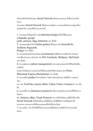 เนื่องจากมีเว็บไซต์ในลักษณะ Social Network เป็นจานวนมากมาย จึงเป็นการยากที่จะ
จาแนก
ประเภทของ Social Network ได้อย่างเจาะจงชัดเจน หากจะลองจัดเข้าหมวดหมู่ตามที่เรา
พบเห็นทั่วไป อาจแบ่งได้ 6 ประเภท ดังนี้

1. ประเภทแหล่งข้อมูลหรือความรู้ (data/knowledge) ที่เห็นได้ชัดเจนเช่น
wikipedia, google
earth, answers, digg, bittorrent ฯลฯ เป็นต้น
2. ประเภทเกมส์ออนไลน์ (online games) ที่นิยมมาก เช่น SecondLife,
Audition, Ragnarok,
Pangya ฯลฯ เป็นต้น
3. ประเภทสร้างเครือข่ายทางสังคม (community) เพื่อเป็นการหาเพื่อนใหม่ สร้างและ
แลกเปลี่ยนประสบการณ์ร่วมกัน เช่น Hi5, Facebook, MySpace, MyFriend
ฯลฯ เป็นต้น
4. ประเภทฝากภาพ (photo management) สามารถฝากภาพออนไลน์ได้โดยไม่เปลือง
ฮาร์ดดิสก์
ส่วนตัว อีกทั้งยังสามารถแชร์ภาพหรือซื้อขายภาพกันได้อย่างง่ายดาย เช่น Flickr,
Photoshop Express,Photobucket ฯลฯ เป็นต้น
5. ประเภทสื่อ (media) ไม่ว่าจะเป็นฝาก โพสท์ หรือแบ่งปันภาพ คลิปวีดีโอ ภาพยนตร์
เพลง
ฯลฯ เช่น YouTube, imeem, Bebo, Yahoo Video, Ustream.tv ฯลฯ เป็น
ต้น
6. ประเภทซื้อ-ขาย (business/commerce) เป็นการทาธุรกิจทางออนไลน์ที่ได้รับความ
นิยมมาก
เช่น Amazon, eBay, Tarad, Pramool ฯลฯ แต่เว็บไซต์ประเภทนี้ยังไม่ถือว่าเป็น
Social Network ที่แท้จริงเนื่องจากมิได้เปิดโอกาสให้ผู้ใช้บริการแชร์ข้อมูลกันได้
หลากหลาย นอกจากการสั่งซื้อและคอมเมนท์สินค้าเป็นส่วนใหญ่
7. ประเภทอื่น ๆ คือ เว็บไซต์ที่ให้บริการคอนเทนท์ซึ่งไม่สามารถจัดเข้าใน 6 ประเภทได้
นั่นเอง
 