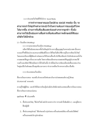 2.2.3 ประเภทเว็บไซต์ที่ให้บริการ Social Media
           การทาการตลาดออนไลน์ด้วย social media นั้น จะ
สามารถทาให้ธุรกิจสามารถเข้าใจในความต้องการของผู้บริโภค
ได้มากขึ้น ผ่านการรับฟังเสียงสะท้อนต่างๆจากลูกค้า ทั้งยัง
สามารถใช้เป็นช่องทางสื่อสารเพื่อส่งเสริมภาพลักษณ์ที่ดีของ
บริษัทได้อีกด้วย

2.3 เว็บบล็อก (WebBlog)
        2.3.1 ความหมายของเว็บบล็อก (WebBlog)
        บล็อกได้เริ่มมีบทบาทมากขึ้นในปัจจุบันในวงการสื่อมวลชนในหลายประเทศ เนื่องจาก
ระบบแก้ไขที่เรียบง่าย และสามารถตีพิมพ์เรื่องราวได้โดยไม่ต้องใช้ความรู้ในการเขียนเว็บไซต์
โดยนอกเหนือจากที่ผู้เขียนข่าวส่งผลงานให้กับทางสื่อแล้ว ยังได้มาเขียนข่าวในอีกช่องทางหนึ่งใน
การเผยแพร่ข้อมูล หรือแนวความคิด โดยการเขียนบล็อกสามารถเผยแพร่ข้อมูลสู่ประชาชนได้
รวดเร็วและเสียค่าใช้จ่ายน้อยกว่า สื่อในด้านอื่น ข่าวที่นิยมในการเขียนบล็อกต่อสื่อมวลชน ส่วน
ใหญ่จะเป็นในลักษณะเรื่องซุบซิบวงการดารา ข่าวการเคลื่อนไหวทางการเมือง เป็นต้น

        2.3.2 ประเภทของเว็บบล็อก

สื่อการเรียนการสอน หมายถึง ตัวกลางหรือช่องทางในการถ่ายทอดองค์ความรู้ ทักษะ
ประสบการณ์ จากแหล่ง

ความรู้ไปสู่ผู้เรียน และทาให้เกิดการเรียนรู้อย่างมีประสิทธิภาพประเภทของสื่อการเรียนการสอน
สื่อการเรียนการสอนแบ่งตาม

คุณลักษณ 4 ประเภทคือ

   1.   สื่อประเภทวัสดุ ได้แก่สไลด์ แผ่นใส เอกสาร ตารา สารเคมี สิ่งพิมพ์ต่าง ๆ และคู่มือการ
        ฝึกปฏิบัติ

   2.   สื่อประเภทอุปกรณ์ ได้แก่ของจริง หุ่นจาลอง เครื่องเล่นเทปเสียง เครื่องเล่นวีดิทัศน์
        เครื่องฉายแผ่นใส อุปกรณ์และ
 