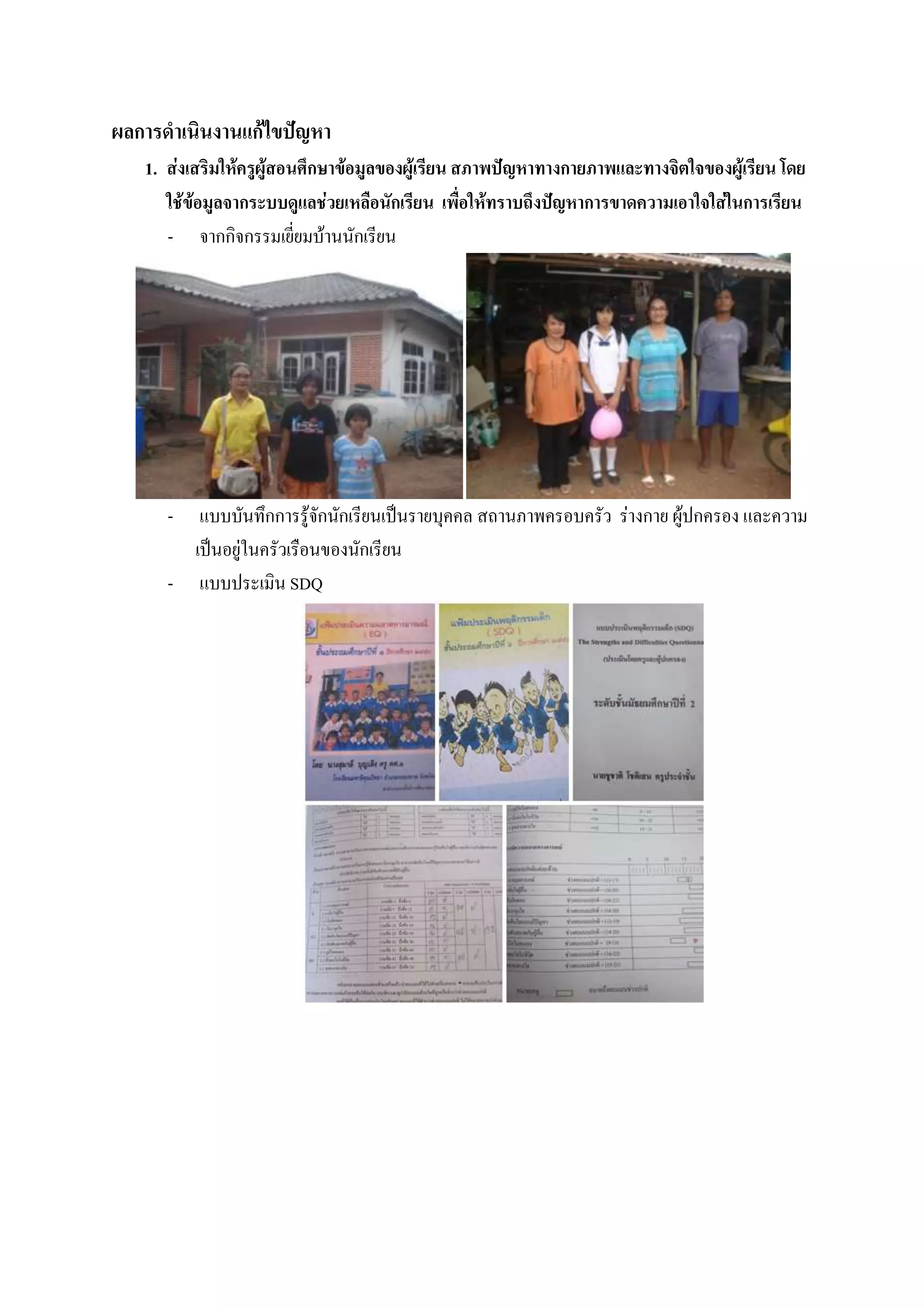 ผลการดาเนินงานแก้ไขปัญหา
   1. ส่งเสริมให้ครูผู้สอนศึกษาข้อมูลของผู้เรียน สภาพปัญหาทางกายภาพและทางจิตใจของผู้เรียน โดย
      ใช้ข้อมูลจากระบบดูแลช่วยเหลือนักเรียน เพื่อให้ทราบถึงปัญหาการขาดความเอาใจใส่ในการเรียน
      - จากกิจกรรมเยี่ยมบ้านนักเรียน




      -  แบบบันทึกการรู้จักนักเรียนเป็นรายบุคคล สถานภาพครอบครัว ร่างกาย ผู้ปกครอง และความ
        เป็นอยู่ในครัวเรือนของนักเรียน
      - แบบประเมิน SDQ
 